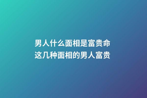 男人什么面相是富贵命 这几种面相的男人富贵